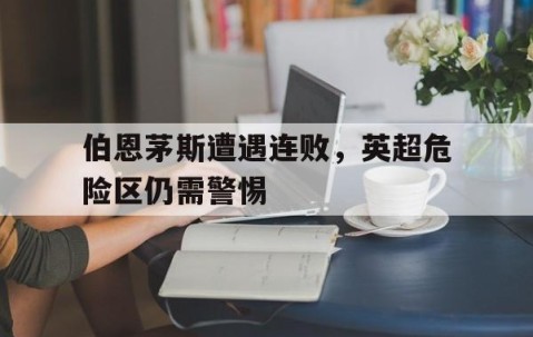 九游体育官网-伯恩茅斯遭遇连败，英超危险区仍需警惕的简单介绍